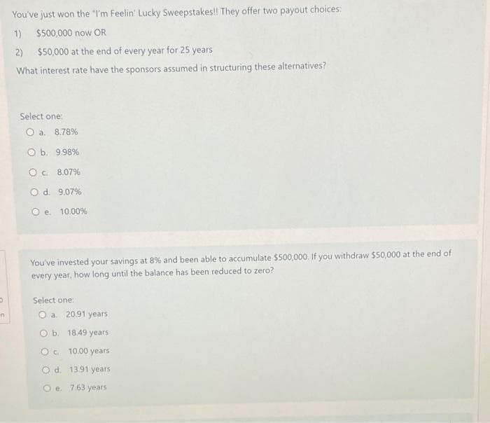 D
n
You've just won the "I'm Feelin' Lucky Sweepstakes!! They offer two payout choices:
1) $500,000 now OR
2) $50,000 at the end of every year for 25 years
What interest rate have the sponsors assumed in structuring these alternatives?
Select one:
O a. 8.78%
O b. 9.98%
O c. 8.07%
O d. 9.07%
O e. 10.00%
You've invested your savings at 8% and been able to accumulate $500,000. If you withdraw $50,000 at the end of
every year, how long until the balance has been reduced to zero?
Select one:
O a. 20.91 years
O b. 18.49 years
OC 10.00 years
O d. 13.91 years
Oe. 7.63 years