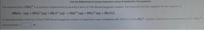 Use the References to access important values if needed for this question.
The concentration of SO, in a solution is determined by titrating it with a 0.1992 M permanganate solution. The balanced net ionic equation for the reaction is:
2MnO₂ (aq) + 580,³(aq) + 6H₂O (aq) + 2Mn³+ (aq) +550, (aq) +9H₂O(l)
In one experiment, 23.46 mL of the 0.1992 M permanganate solution is required to react completely with 20.00 ml. of the SO, solution. Calculate the concentration of the SO₂
M
Concentration -