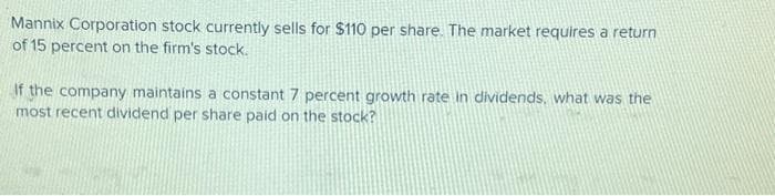 Mannix Corporation stock currently sells for $110 per share. The market requires a return
of 15 percent on the firm's stock.
If the company maintains a constant 7 percent growth rate in dividends, what was the
most recent dividend per share paid on the stock?