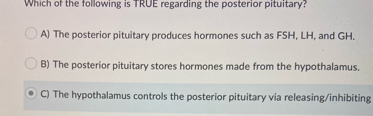 Which of the following is TRUE regarding the posterior pituitary?
O A) The posterior pituitary produces hormones such as FSH, LH, and GH.
B) The posterior pituitary stores hormones made from the hypothalamus.
C) The hypothalamus controls the posterior pituitary via releasing/inhibiting
