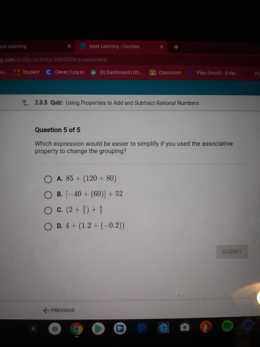 pex Learning
Apex Learning - Courses
g.com/public/activity/2003005/assessment
C lever | Log in
(3) Dashboard | Kh.
10
Ho.
Student
A Classroom
Play Gimkit! - Enter.
Pla
L 2.3.5 Quiz: Using Properties to Add and Subtract Rational Numbers
Question 5 of 5
Which expression would be easier to simplify if you used the associative
property to change the grouping?
O A. 85 + (120 + 80)
B. [-40+ (60)] +52
O C. (2 +) +
D. 4+ (1.2 + (-0.2))
SUBMIT
E PREVIOUS
