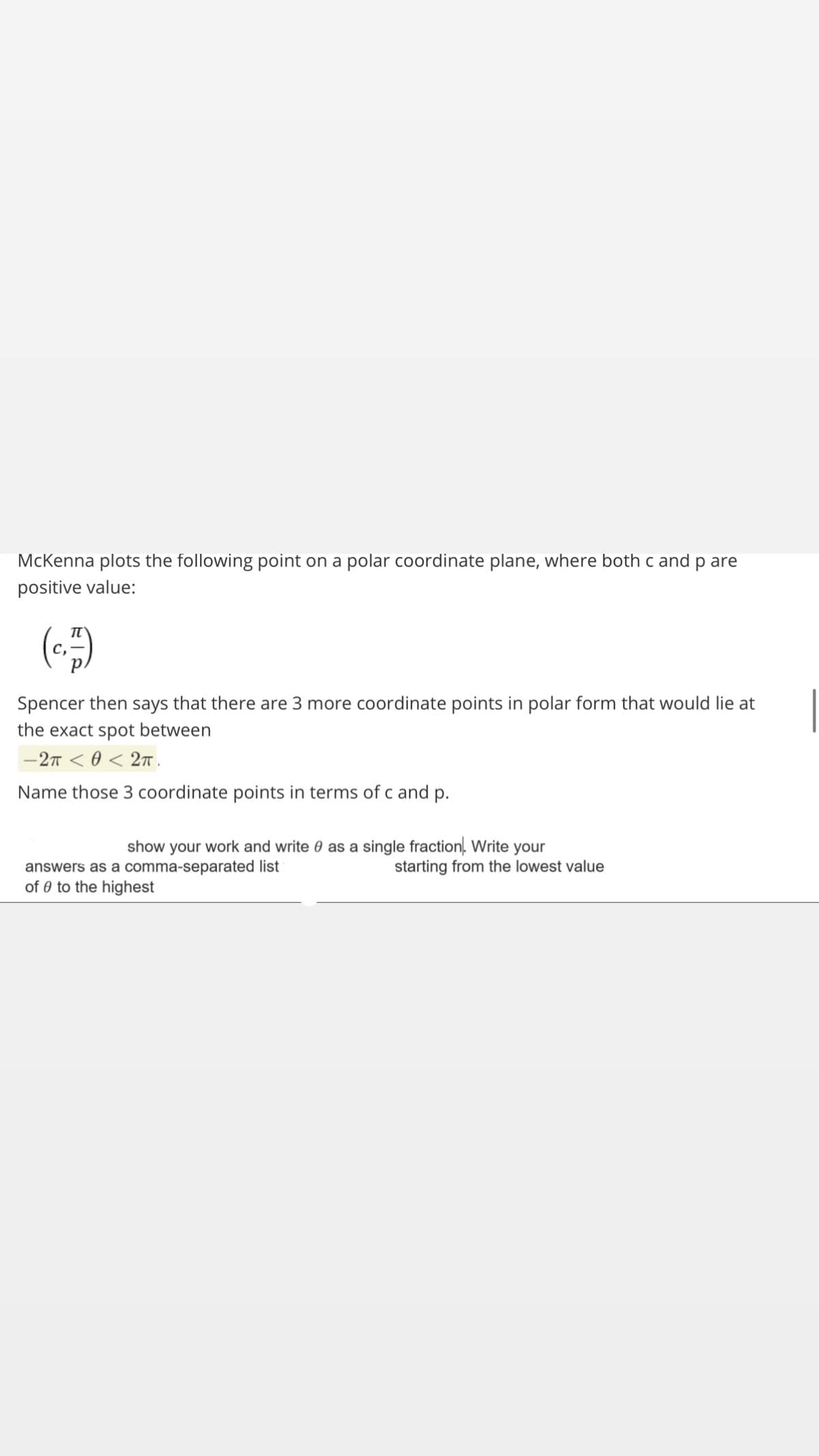 McKenna plots the following point on a polar coordinate plane, where bothc and p are
positive value:
()
Spencer then says that there are 3 more coordinate points in polar form that would lie at
the exact spot between
-27 < 0 < 2n.
Name those 3 coordinate points in terms of c and p.
show your work and write 0 as a single fraction. Write your
starting from the lowest value
answers as a comma-separated list
of 0 to the highest
