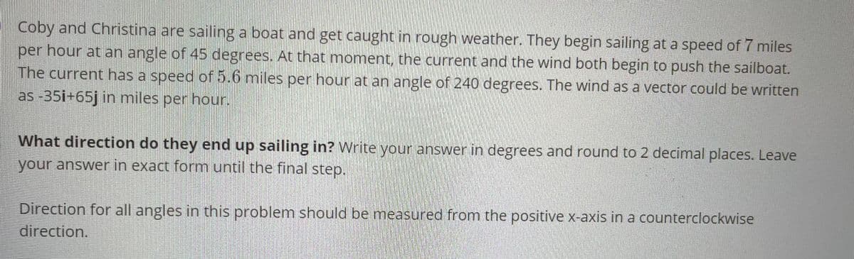 Coby and Christina are sailing a boat and get caught in rough weather. They begin sailing at a speed of 7 miles
per hour at an angle of 45 degrees. At that moment, the current and the wind both begin to push the sailboat.
The current has a speed of 5.6 miles per hour at an angle of 240 degrees. The wind as a vector could be written
as -35i+65j in miles per hour.
What direction do they end up sailing in? Write your answer in degrees and round to 2 decimal places. Leave
your answer in exact form until the final step.
Direction for all angles in this problem should be measured from the positive x-axis in a counterclockwise
direction.
