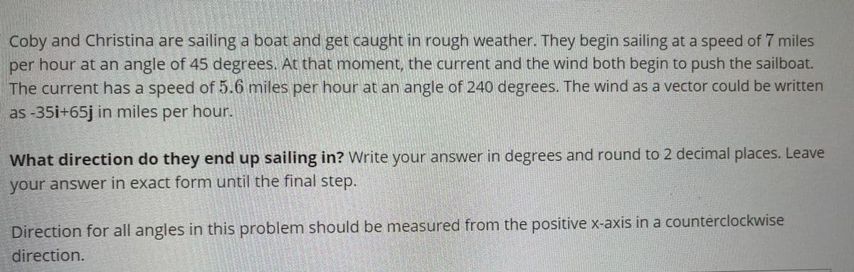 **Sailing in Rough Weather – Vector Problems**

**Scenario:**
Coby and Christina are sailing a boat and find themselves in rough weather. They initially set sail at a speed of 7 miles per hour at an angle of 45 degrees. Suddenly, both the current and the wind begin to affect the boat's movement.

- The current flows with a speed of 5.6 miles per hour at an angle of 240 degrees.
- The wind can be represented as a vector in the form of \(-35i + 65j\) in miles per hour.

**Problem:**
**What direction do they ultimately end up sailing in?** Write your answer in degrees and round it to two decimal places. Ensure the final answer is in its exact form until the very last step.

**Note:**
Direction for all angles in this problem should be measured from the positive x-axis in a counterclockwise direction.