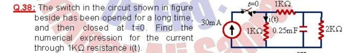 1KO
Q.38: The switch in the circuit shown in figure
beside has been opened for a long time,
and then closed at t=0. Find the
numerical expression for the current
through 1KQ resistance i(t).
ti(t)
1) IKO
30m A
0.25mF
2K2
