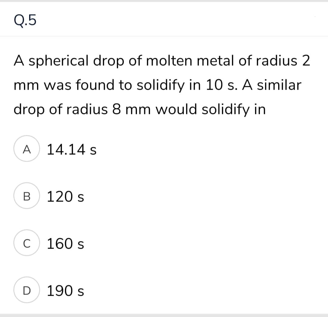 Q.5
A spherical drop of molten metal of radius 2
mm was found to solidify in 10 s. A similar
drop of radius 8 mm would solidify in
A
14.14 s
B
120 s
C
160 s
D
190 s
