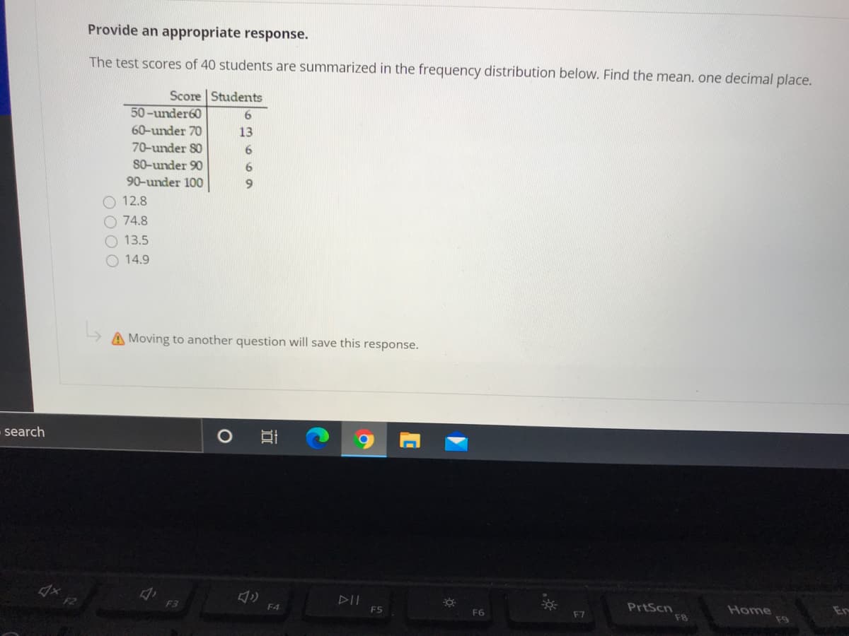 Provide an appropriate response.
The test scores of 40 students are summarized in the frequency distribution below. Find the mean. one decimal place.
Score | Students
50-under60
60-under 70
13
70-under 80
6
S0-under 90
90-under 100
9.
O 12.8
O 74.8
O 13.5
14.9
A Moving to another question will save this response.
search
F2
F3
PrtScn
F8
F4
ES
F6
Home
En
F7
