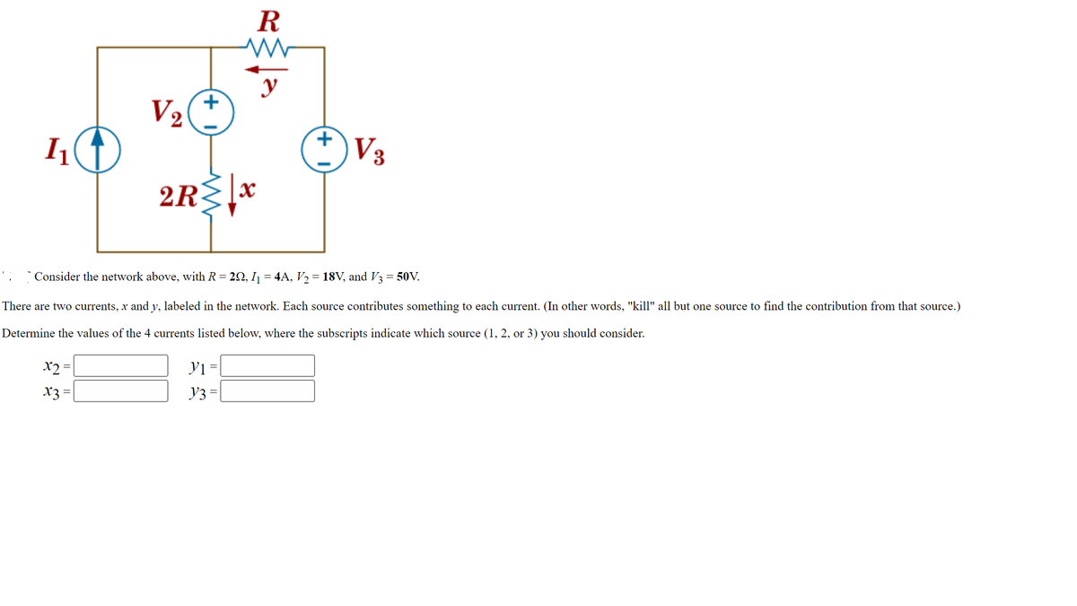 1₁
V₂
x2 =
x3 =
+
R
ww
M
y
2R≤x
y1 =
Y3 = |
+1
Consider the network above, with R = 2Q, I₁ = 4A, V₂ = 18V, and V3 = 50V.
There are two currents, x and y, labeled in the network. Each source contributes something to each current. (In other words, "kill" all but one source to find the contribution from that source.)
Determine the values of the 4 currents listed below, where the subscripts indicate which source (1, 2, or 3) you should consider.
√3