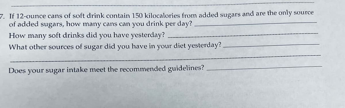 7. If 12-ounce cans of soft drink contain 150 kilocalories from added sugars and are the only source
of added sugars, how many cans can you
drink
per day?
How many soft drinks did you have yesterday?
What other sources of
sugar
did
you have in
your
diet yesterday?.
Does
intake meet the recommended guidelines?
your sugar
