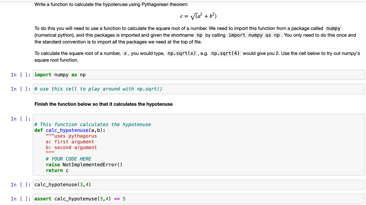 Write a function to calculate the hypotenuse using Pythagorean theorem:
= Va? + b?)
To do this you will need to use a function to calculate the square root of a number. We need to import this function from a package called numpy
(numerical python), and this packages is imported and given the shortname np by calling import numpy as np. You only need to do this once and
the standard convention is to import all the packages we need at the top of file.
To calculate the square root of a number, x , you would type, np.sqrt(x) , e.g. np. sqrt(4) would give you 2. Use the cell below to try out numpy's
square root function.
In [ ]: import numpy as np
In [ ]: # use this cell to play around with np. sqrt()
Finish the function below so that it calculates the hypotenuse
In [ ]:
# This function calculates the hypotenuse
def calc_hypotenuse(a,b):
'uses pythagorus
a: first argument
b: second argument
# YOUR CODE HERE
raise NotImplementedError()
return c
In [ ]: calc_hypotenuse(3,4)
In [ ]: assert calc_hypotenuse(3,4)
