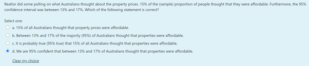 Realtor did some polling on what Australians thought about the property prices. 15% of the (sample) proportion of people thought that they were affordable. Furthermore, the 95%
confidence interval was between 13% and 17%. Which of the following statement is correct?
Select one:
O a. 15% of all Australians thought that property prices were affordable.
O b. Between 13% and 17% of the majority (95%) of Australians thought that properties were affordable.
O cit is probably true (95% true) that 15% of all Australians thought that properties were affordable.
• d. We are 95% confident that between 13% and 17% of Australians thought that properties were affordable.
Clear my.choice
