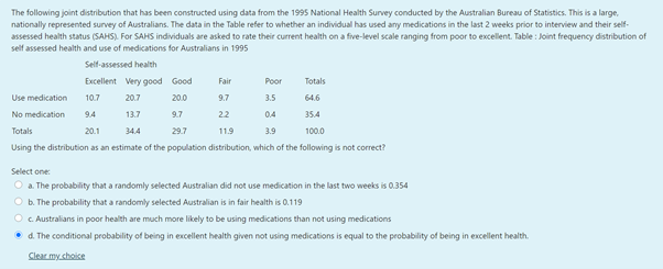 The following joint distribution that has been constructed using data from the 1995 National Health Survey conducted by the Australian Bureau of Statistics. This is a large.
nationally represented survey of Australians. The data in the Table refer to whether an individual has used any medications in the last 2 weeks prior to interview and their self-
assessed health status (SAHS). For SAHS individuals are asked to rate their current health on a five-level scale ranging from poor to excellent. Table : Joint frequency distribution of
self assessed health and use of medications for Australians in 1995
Self-assessed health
Excellent Very good Good
Fair
Poor
Totals
Use medication
10.7
20.7
200
9.7
3.5
64.6
No medication
9.4
13.7
9.7
22
04
35.4
Totals
20.1
34.4
29.7
11.9
3.9
100.0
Using the distribution as an estimate of the population distribution, which of the following is not correct?
Select one:
O a. The probability that a randomly selected Australian did not use medication in the last two weeks is 0.354
O b. The probability that a randomly selected Australian is in fair health is 0.119
O . Australians in poor health are much more likely to be using medications than not using medications
• d. The conditional probability of being in excellent health given not using medications is equal to the probability of being in excellent health.
Slear my shoice
