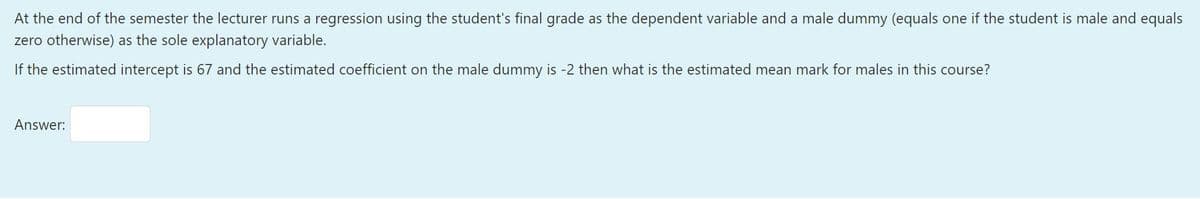 At the end of the semester the lecturer runs a regression using the student's final grade as the dependent variable and a male dummy (equals one if the student is male and equals
zero otherwise) as the sole explanatory variable.
If the estimated intercept is 67 and the estimated coefficient on the male dummy is -2 then what is the estimated mean mark for males in this course?
Answer:
