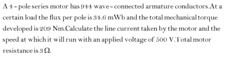 A 4- pole series motor has 944 wave-connected armature conductors.At a
certain load the flux per pole is 34.6 mWb and the total mechanical torque
developed is 209 Nm.Calculate the line current taken by the motor and the
speed at which it will run with an applied voltage of 500 V.Total motor
resistance is 3N.
