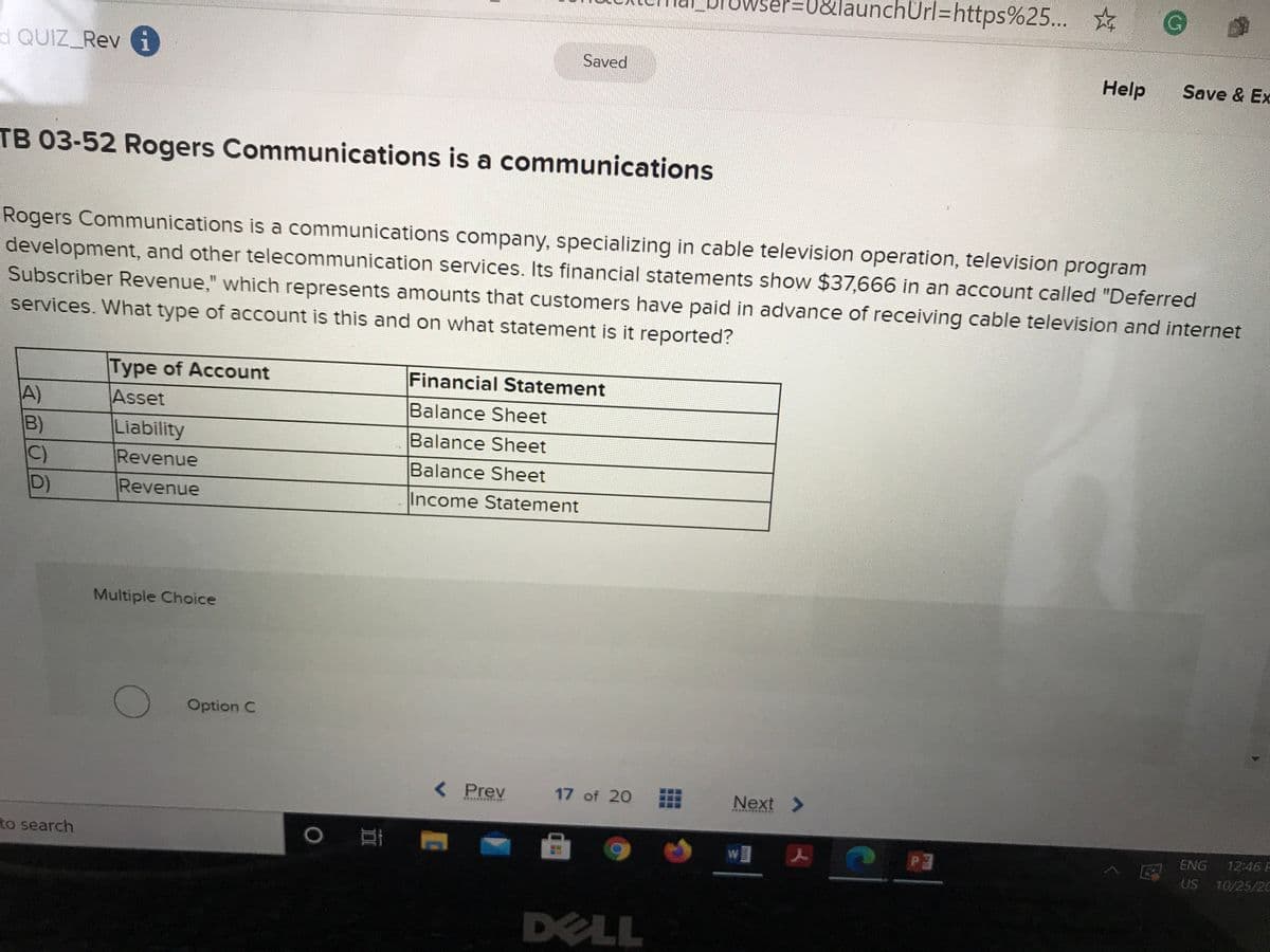 J&launchürl=https%25...
d QUIZ Rev
Saved
Help
Save & Ex
TB 03-52 Rogers Communications is a communications
Rogers Communications is a communications company, specializing in cable television operation, television program
development, and other telecommunication services. Its financial statements show $37,666 in an account called "Deferred
Subscriber Revenue," which represents amounts that customers have paid in advance of receiving cable television and internet
services. What type of account is this and on what statement is it reported?
Type of Account
Financial Statement
A)
B)
C)
D)
Asset
Balance Sheet
Liability
Revenue
Balance Sheet
Balance Sheet
Revenue
Income Statement
Multiple Choice
Option C
< Prev
17 of 20
Next >
to search
w]
ENG
12:46 F
US
10/25/2C
DELL
