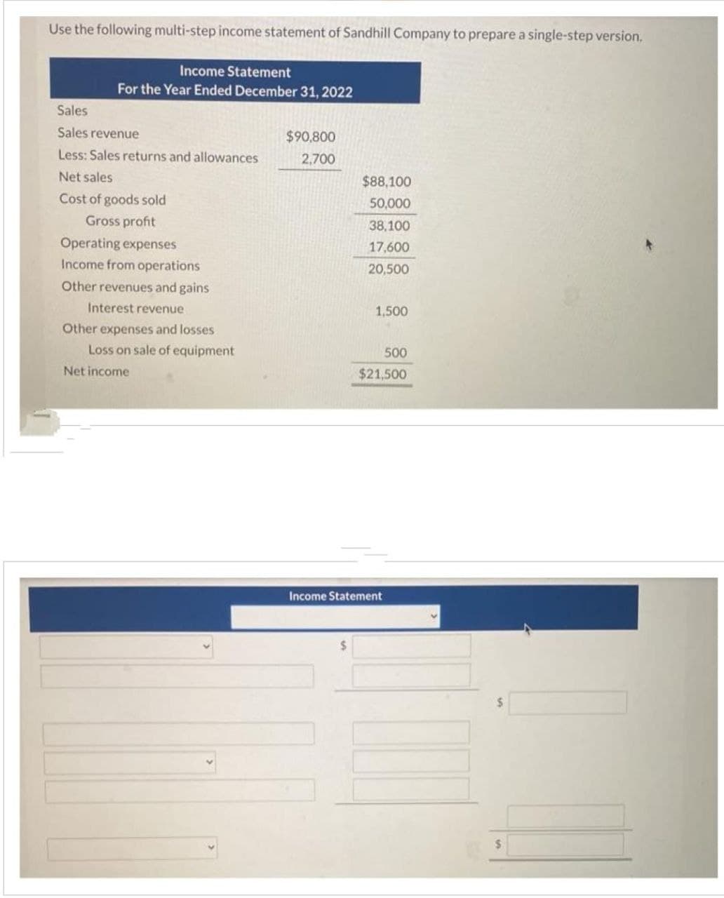 Use the following multi-step income statement of Sandhill Company to prepare a single-step version.
Income Statement
For the Year Ended December 31, 2022
Sales
Sales revenue
Less: Sales returns and allowances
Net sales
Cost of goods sold
Gross profit
Operating expenses
Income from operations
Other revenues and gains
Interest revenue
Other expenses and losses
Loss on sale of equipment
Net income
$90,800
2,700
$88,100
50,000
38,100
17,600
20,500
1,500
500
$21,500
Income Statement
$