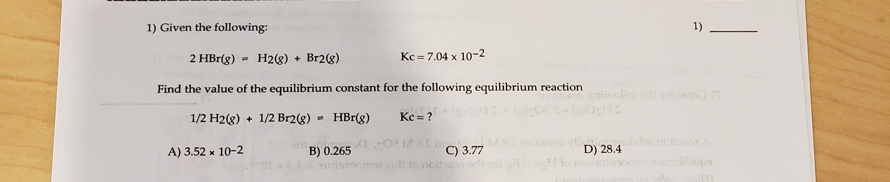 1) Given the following:
1)
2 HBr(g)
H2(8) + Br2(g)
Kc = 7.04 x 10-2
Find the value of the equilibrium constant for the following equilibrium reaction
niwofloi srl robreno (T
1/2 H2(g) + 1/2 Br2(g) =
HBr(g)
Kc = ?
SHO()+520)-S )
ar I02 MaS br MRSanisinoo viletinicomxim nothssn A
C) 3.77
nomst aidt t noibno orl rol Hio
D) 28.4
to noitsineonon mundilups
A) 3.52 x 10-2
B) 0.265
