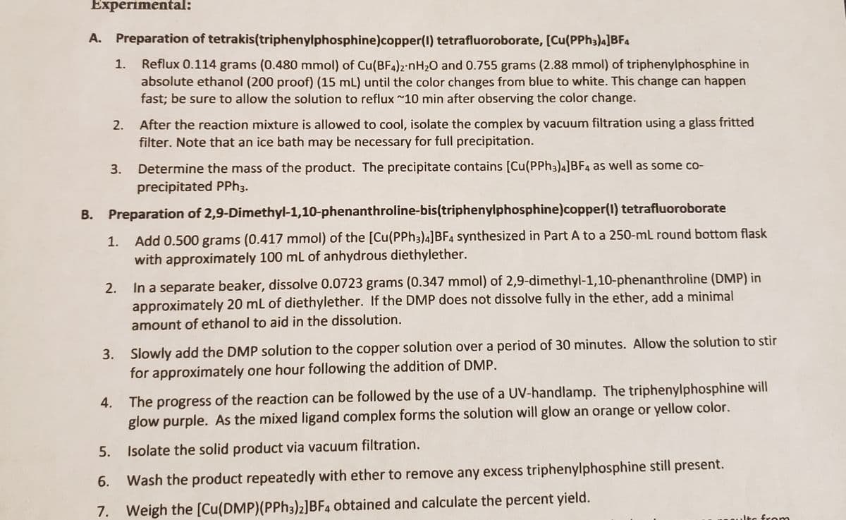 Experimental:
A. Preparation of tetrakis(triphenylphosphine)copper(1) tetrafluoroborate, [Cu(PPh3)4]BF4
Reflux 0.114 grams (0.480 mmol) of Cu(BF4)2·NH2O and 0.755 grams (2.88 mmol) of triphenylphosphine in
absolute ethanol (200 proof) (15 mL) until the color changes from blue to white. This change can happen
fast; be sure to allow the solution to reflux ~10 min after observing the color change.
1.
After the reaction mixture is allowed to cool, isolate the complex by vacuum filtration using a glass fritted
filter. Note that an ice bath may be necessary for full precipitation.
2.
3. Determine the mass of the product. The precipitate contains [Cu(PPH3)4]BF4 as well as some co-
precipitated PPH3.
B. Preparation of 2,9-Dimethyl-1,10-phenanthroline-bis(triphenylphosphine)copper(1) tetrafluoroborate
Add 0.500 grams (0.417 mmol) of the [Cu(PPH3)4]BF4 synthesized in Part A to a 250-mL round bottom flask
with approximately 100 ml of anhydrous diethylether.
1.
In a separate beaker, dissolve 0.0723 grams (0.347 mmol) of 2,9-dimethyl-1,10-phenanthroline (DMP) in
approximately 20 mL of diethylether. If the DMP does not dissolve fully in the ether, add a minimal
2.
amount of ethanol to aid in the dissolution.
3. Slowly add the DMP solution to the copper solution over a period of 30 minutes. Allow the solution to stir
for approximately one hour following the addition of DMP.
4. The
progress of the reaction can be followed by the use of a UV-handlamp. The triphenylphosphine will
glow purple. As the mixed ligand complex forms the solution will glow an orange or yellow color.
5. Isolate the solid product via vacuum filtration.
6.
Wash the product repeatedly with ether to remove any excess triphenylphosphine still present.
7. Weigh the [Cu(DMP)(PPH3)2]BF4 obtained and calculate the percent yield.
lts fron
