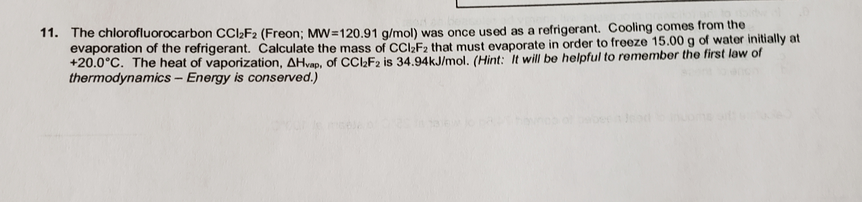 11. The chlorofluorocarbon CCI2F2 (Freon; MW=120.91 g/mol) was once used as a refrigerant. Cooling comes from the
evaporation of the refrigerant. Calculate the mass of CCI»F2 that must evaporate in order to freeze 15.00 g of water initially at
+20.0°C. The heat of vaporization, AHvap, of CCl2F2 is 34.94KJ/mol. (Hint: It will be helpful to remember the first law of
thermodynamics - Energy is conserved.)
Jome on
