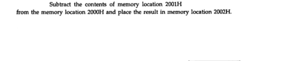 Subtract the contents of memory location 2001H
from the memory location 2000H and place the result in memory location 2002H.
