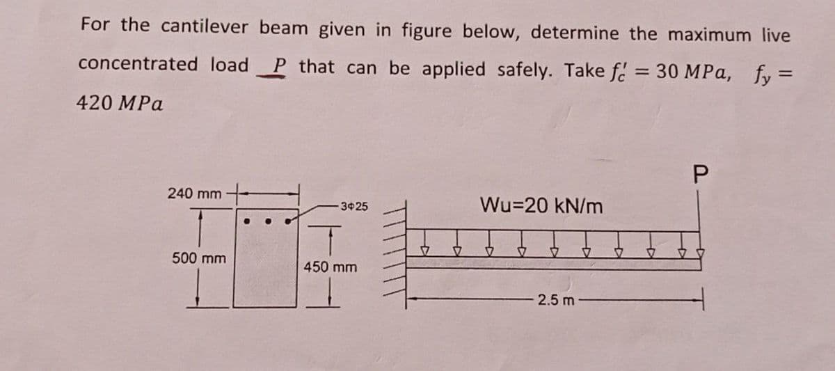 For the cantilever beam given in figure below, determine the maximum live
concentrated load P that can be applied safely. Take f = 30 MPa, fy=
420 MPa
P
240 mm
Wu-20 kN/m
-3425
● ●
500 mm
2.5 m
450 mm