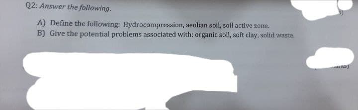 Q2: Answer the following.
A) Define the following: Hydrocompression, aeolian soil, soil active zone.
B) Give the potential problems associated with: organic soil, soft clay, solid waste.
J