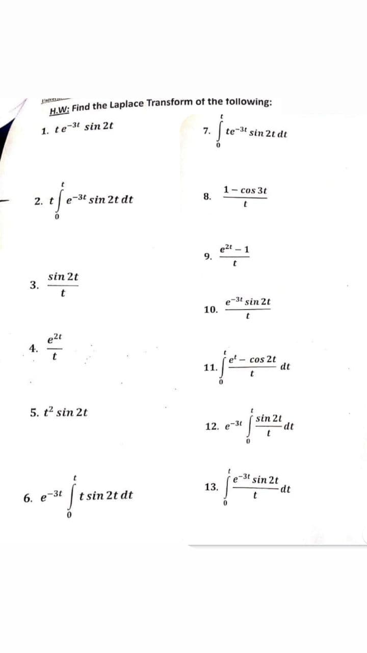 Lover
H.W: Find the Laplace Transform of the following:
t
1. te-3t sin 2t
7.
te-3t sin 2t dt
t
1- cos 3t
e-3t sin 2t dt
8.
t
e2t - 1
t
e-3t sin 2t
t
et - cos 2t
t
sin 2t
12. e-3t
e-u [stuzt
0
t
e-3t sin 2t
13/²014
13.
- dt
t
- 2. t
3.
sin 2t
t
e2t
4.
5. t² sin 2t
6. e-3t
jenterar
t sin 2t dt
9.
10.
11.
dt
dt