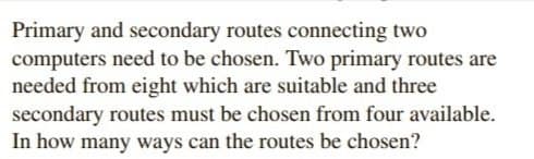 Primary and secondary routes connecting two
computers need to be chosen. Two primary routes are
needed from eight which are suitable and three
secondary routes must be chosen from four available.
In how many ways can the routes be chosen?