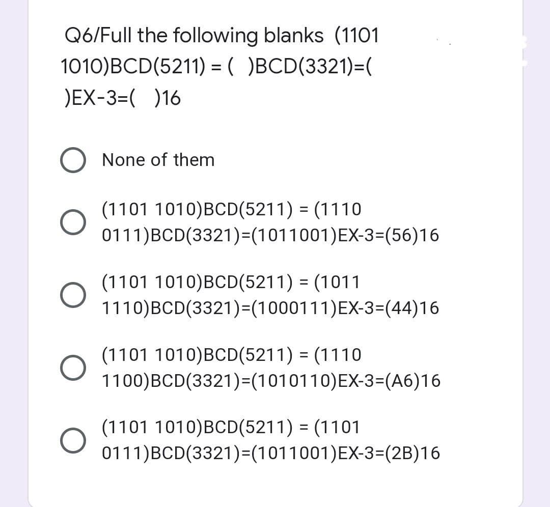 Q6/Full the following blanks (1101
1010)BCD(5211) = ( )BCD(3321)=(
)EX-3=( )16
O None of them
O
O
(1101 1010)BCD(5211) = (1110
0111)BCD(3321)=(1011001)EX-3=(56)16
(1101 1010)BCD(5211) = (1011
1110)BCD(3321)=(1000111)EX-3=(44)16
(1101 1010) BCD(5211) = (1110
1100)BCD(3321)=(1010110) EX-3=(A6)16
(1101 1010)BCD(5211) = (1101
0111)BCD(3321)=(1011001)EX-3=(2B)16