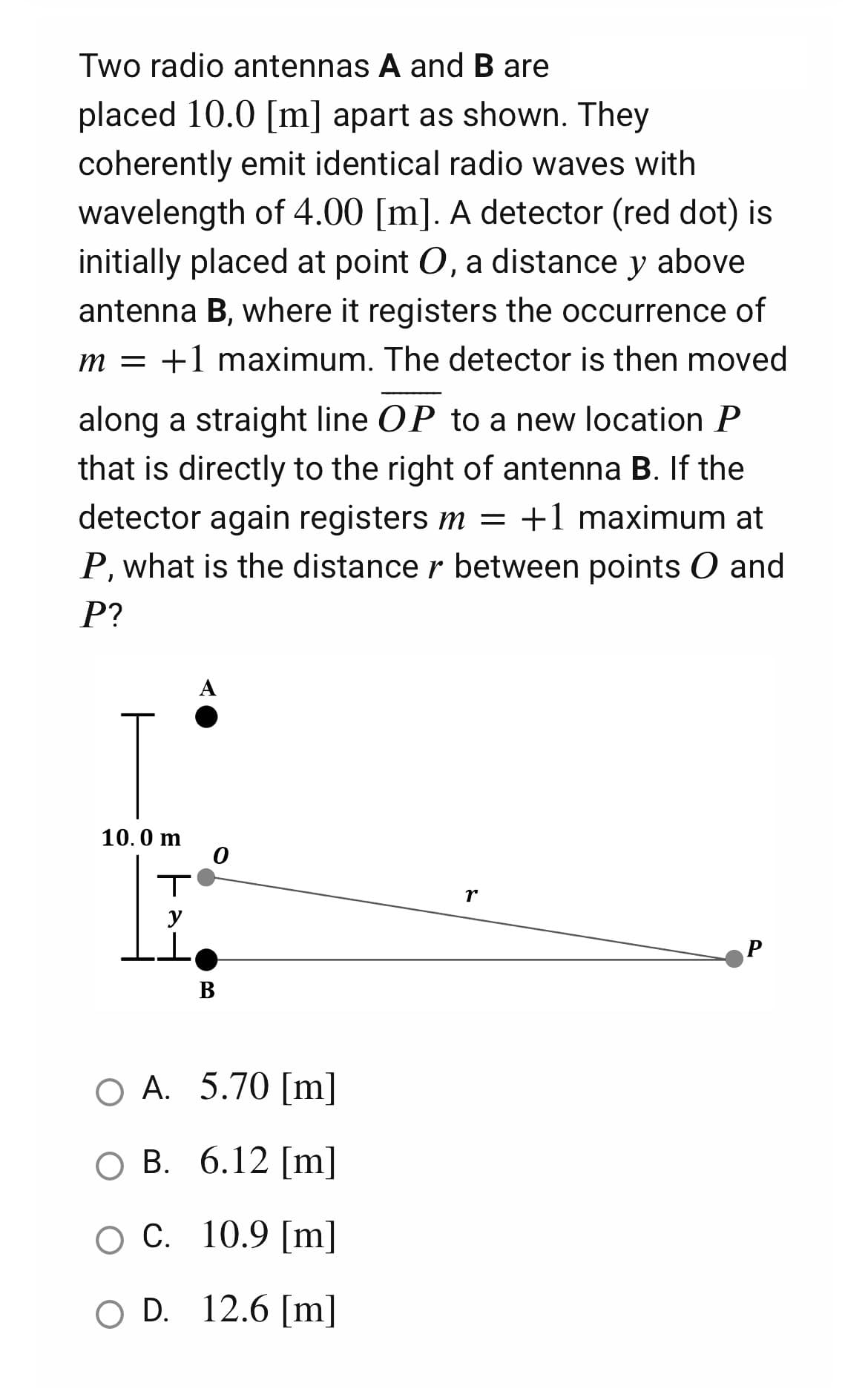 Two radio antennas A and B are
placed 10.0 [m] apart as shown. They
coherently emit identical radio waves with
wavelength of 4.00 [m]. A detector (red dot) is
initially placed at point O, a distance y above
antenna B, where it registers the occurrence of
+1 maximum. The detector is then moved
along a straight line OP to a new location P
that is directly to the right of antenna B. If the
detector again registers m = +1 maximum at
P, what is the distance r between points O and
P?
T
10.0 m
r
P
T
y
B
O A. 5.70 [m]
O B. 6.12 [m]
O C. 10.9 [m]
OD. 12.6 [m]