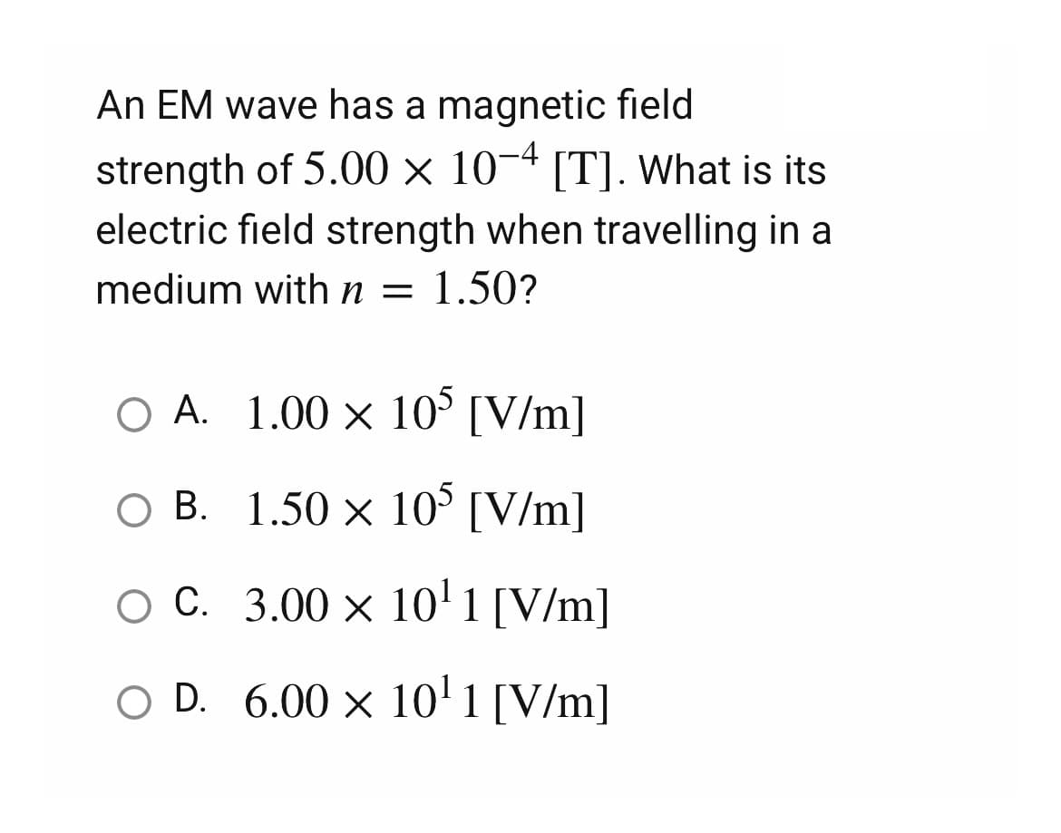 An EM wave has a magnetic field
strength of 5.00 x 10-4 [T]. What is its
electric field strength when travelling in a
medium with n = 1.50?
O A.
1.00 × 105 [V/m]
○ B.
1.50 × 105 [V/m]
OC.
3.00 × 10¹1 [V/m]
O D. 6.00 × 10¹1 [V/m]