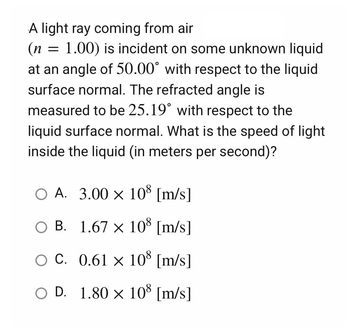 A light ray coming from air
(n
1.00) is incident on some unknown liquid
at an angle of 50.00° with respect to the liquid
surface normal. The refracted angle is
measured to be 25.19° with respect to the
liquid surface normal. What is the speed of light
inside the liquid (in meters per second)?
O A. 3.00 × 108 [m/s]
○ B.
1.67 × 108 [m/s]
OC.
0.61 × 108 [m/s]
O D.
1.80 × 108 [m/s]