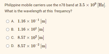 Philippine mobile carriers use the n78 band at 3.5 × 10⁹ [Hz].
What is the wavelength at this frequency?
O A. 1.16 × 10-¹ [m]
OB.
1.16 × 10¹ [m]
O C.
8.57 × 10² [m]
O D. 8.57 x 10-2 [m]