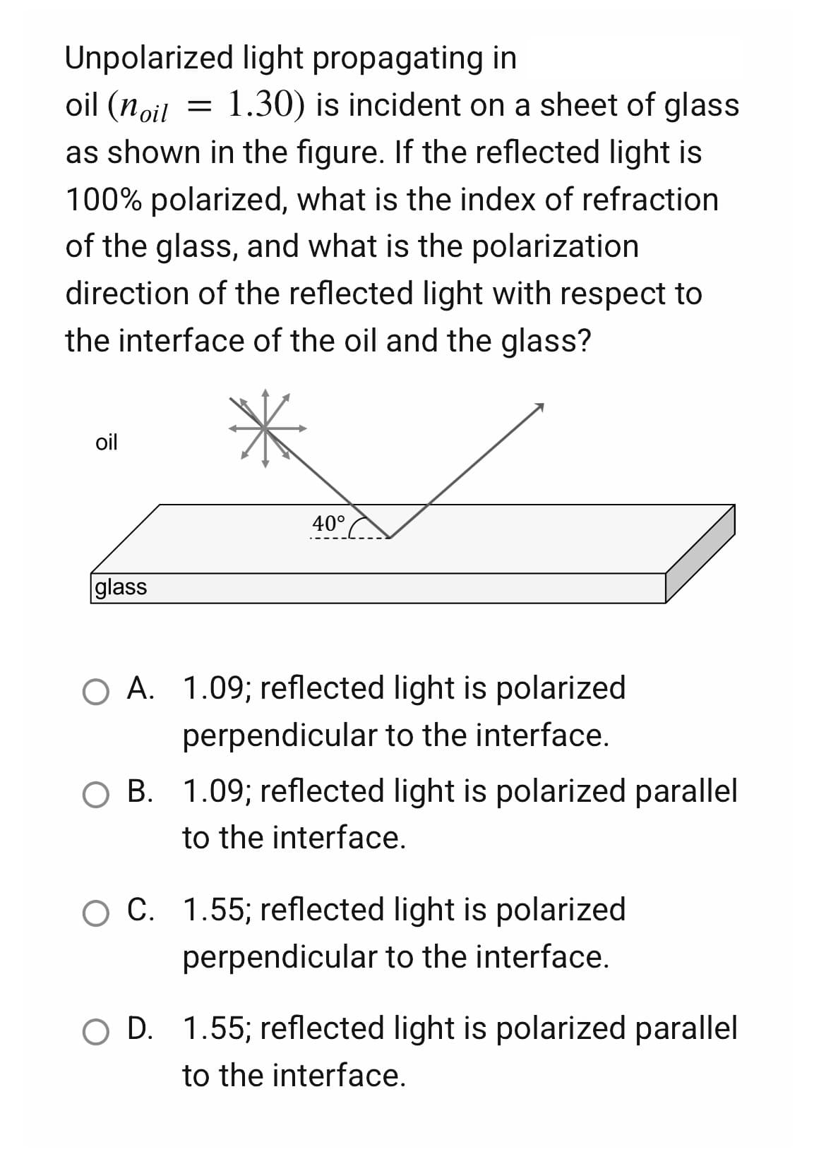 Unpolarized light propagating in
oil (noil
=
1.30) is incident on a sheet of glass
as shown in the figure. If the reflected light is
100% polarized, what is the index of refraction
of the glass, and what is the polarization
direction of the reflected light with respect to
the interface of the oil and the glass?
oil
40°
glass
O A. 1.09; reflected light is polarized
perpendicular to the interface.
OB. 1.09; reflected light is polarized parallel
to the interface.
O C. 1.55; reflected light is polarized
perpendicular to the interface.
O D. 1.55; reflected light is polarized parallel
to the interface.