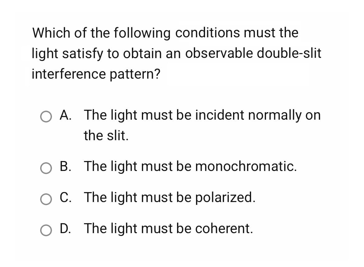 Which of the following conditions must the
light satisfy to obtain an observable double-slit
interference pattern?
O A. The light must be incident normally on
the slit.
B.
The light must be monochromatic.
C. The light must be polarized.
O D. The light must be coherent.