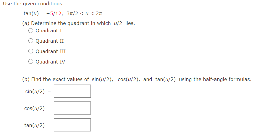 Use the given conditions.
tan(u) = -5/12, 3m/2 < u < 2n
(a) Determine the quadrant in which u/2 lies.
O Quadrant I
O Quadrant II
Quadrant III
O Quadrant IV
(b) Find the exact values of sin(u/2), cos(u/2), and tan(u/2) using the half-angle formulas.
sin(u/2) =
cos(u/2)
tan(u/2) =
