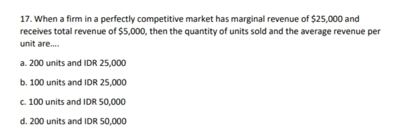 17. When a firm in a perfectly competitive market has marginal revenue of $25,000 and
receives total revenue of $5,000, then the quantity of units sold and the average revenue per
unit are.
a. 200 units and IDR 25,000
b. 100 units and IDR 25,000
c. 100 units and IDR 50,000
d. 200 units and IDR 50,000
