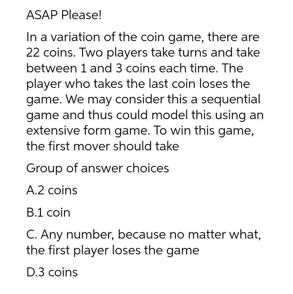 ASAP Please!
In a variation of the coin game, there are
22 coins. Two players take turns and take
between 1 and 3 coins each time. The
player who takes the last coin loses the
game. We may consider this a sequential
game and thus could model this using an
extensive form game. To win this game,
the first mover should take
Group of answer choices
А.2 coins
В.1 coin
C. Any number, because no matter what,
the first player loses the game
D.3 coins
