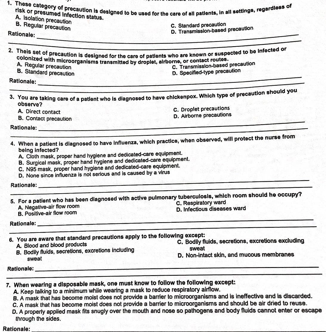 2. Theis set of precaution is designed for the care of patients who are known or suspected to be infected or
colonized with microorganisms transmitted by droplet, alrborne, or contact routes.
1. These category of precaution is designed to be used for the care of all patlents, in all settings, regardless of
risk or presumed infection status.
A. Isolation precaution
B. Regular precaution
C. Standard precaution
D. Transmission-based precaution
Rationale:
A. Regular precaution
B. Standard precaution
C. Transmission-based precaution
D. Specified-type precaution
Rationale:
hare taking care of a patient who is diagnosed to have chickenpox. Which type of precaution should you
observe?
A. Direct contact
B. Contact precaution
C. Droplet precautions
D. Airborne precautions
Rationale:
4. When a patient is diagnosed to have influenza, which practice, when observed, will protect the nurse from
being infected?
A. Cloth mask, proper hand hygiene and dedicated-care equipment.
B. Surgical mask, proper hand hygiene and dedicated-care equipment.
C. N95 mask, proper hand hygiene and dedicated-care equipment.
D. None since influenza is not serious and is caused by a virus
Rationale:
5. For a patient who has been diagnosed with active pulmonary tuberculosis, which room should he occupy?
A. Negative-air flow room
B. Positive-air flow room
C. Respiratory ward
D. Infectious diseases ward
Rationale:
6. You are aware that standard precautions apply to the following except:
A. Blood and blood products
B. Bodily fluids, secretions, excretions including
sweat
C. Bodily fluids, secretions, excretions excluding
sweat
D. Non-intact skin, and mucous membranes
Rationale:
7. When wearing a disposable mask, one must know to follow the following except:
A. Keep talking to a minimum while wearing a mask to reduce respiratory airflow.
B. A mask that has become moist does not provide a barrier to microorganisms and is ineffective and is discarded.
C. A mask that has become moist does not provide a barrier to microorganisms and should be air dried to reuse.
D. A properly applied mask fits snugly over the mouth and nose so pathogens and body fluids cannot enter or escape
through the sides.
Rationale:
