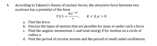 4.
According to Yakawa's theory of nuclear forces, the attractive force between two
nucleons has a potential of the form
Ke-ar
V(*) ='
K< 0, a > 0
a. Find the force.
b. Discuss the types of motion that are possible for mass m under such a force.
c. Find the angular momentum L and total energy E for motion on a circle of
radius a.
d. Find the period of circular motion and the period of small radial oscillations.
