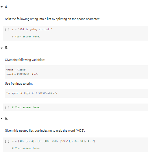 Split the following string into a list by splitting on the space character:
[) - "NDS is going virtual!"
I Your answer here.
-5.
Given the following variables:
thing - "light"
speed - 299792458 m/s
Use f-strings to print:
The speed of 1ight is 2.997925e+88 m/s.
O 4 Your answer here.
• 6.
Given this nested list, use indexing to grab the word "MDS":
[] 1 = [18, [3, 4], [5, [188, 200, ["MDS"]], 23, 11], 1, 7]
I Your answer here.
