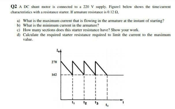 Q2 A DC shunt motor is connected to a 220 V supply. Figurel below shows the time/current
characteristics with a resistance starter. If armature resistance is 0.12 0,
a) What is the maximum current that is flowing in the armature at the instant of starting?
b) What is the minimum current in the armature?
c) How many sections does this starter resistance have? Show your work.
d) Calculate the required starter resistance required to limit the current to the maximum
value.
270
162
t2
ts
