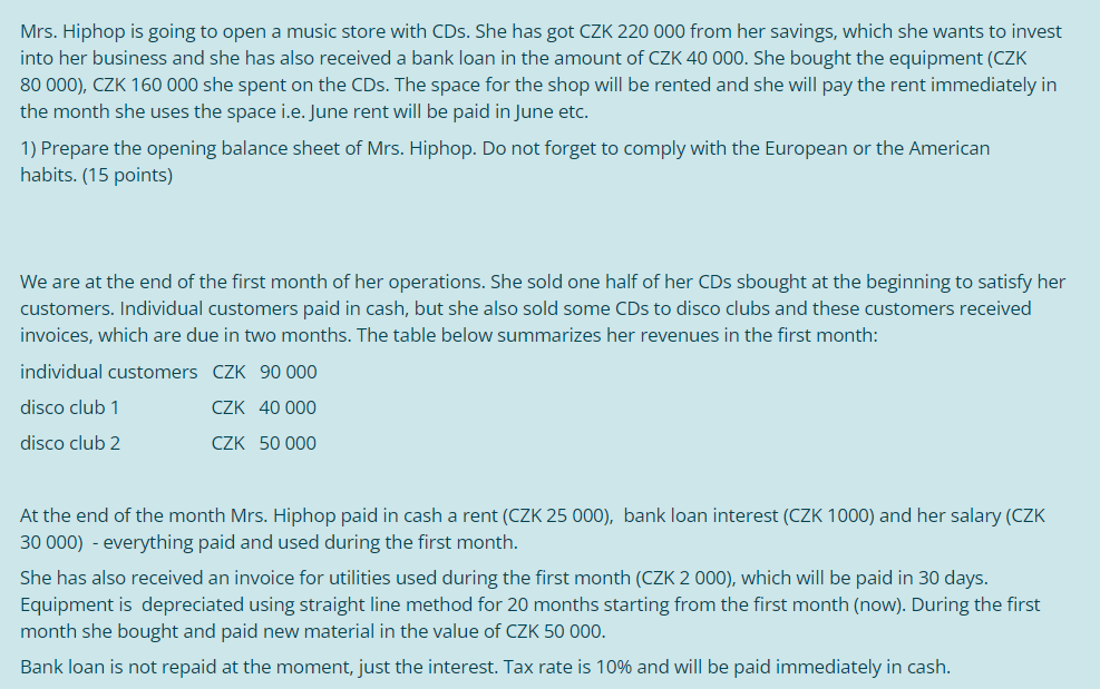 Mrs. Hiphop is going to open a music store with CDs. She has got CZK 220 000 from her savings, which she wants to invest
into her business and she has also received a bank loan in the amount of CZK 40 000. She bought the equipment (CZK
80 000), CZK 160 000 she spent on the CDs. The space for the shop will be rented and she will pay the rent immediately in
the month she uses the space i.e. June rent will be paid in June etc.
1) Prepare the opening balance sheet of Mrs. Hiphop. Do not forget to comply with the European or the American
habits. (15 points)
We are at the end of the first month of her operations. She sold one half of her CDs sbought at the beginning to satisfy her
customers. Individual customers paid in cash, but she also sold some CDs to disco clubs and these customers received
invoices, which are due in two months. The table below summarizes her revenues in the first month:
individual customers CZK 90 000
disco club 1
CZK 40 000
disco club 2
CZK 50 000
At the end of the month Mrs. Hiphop paid in cash a rent (CZK 25 000), bank loan interest (CZK 1000) and her salary (CZK
30 000) - everything paid and used during the first month.
She has also received an invoice for utilities used during the first month (CZK 2 000), which will be paid in 30 days.
Equipment is depreciated using straight line method for 20 months starting from the first month (now). During the first
month she bought and paid new material in the value of CZK 50 000.
Bank loan is not repaid at the moment, just the interest. Tax rate is 10% and will be paid immediately in cash.
