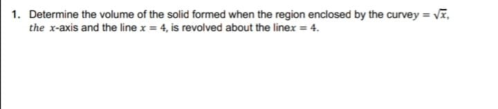 1. Determine the volume of the solid formed when the region enclosed by the curvey = Vĩ,
the x-axis and the line x = 4, is revolved about the linex = 4.
