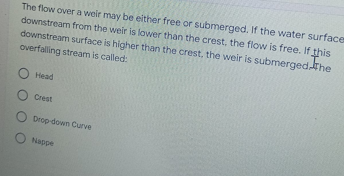 The flow over a weir may be either free or submerged. If the water surface
downstream from the weir is lower than the crest, the flow is free. If this
downstream surface is higher than the crest, the weir is submerged. The
overfalling stream is called:
Head
Crest
Drop-down Curve
O Nappe