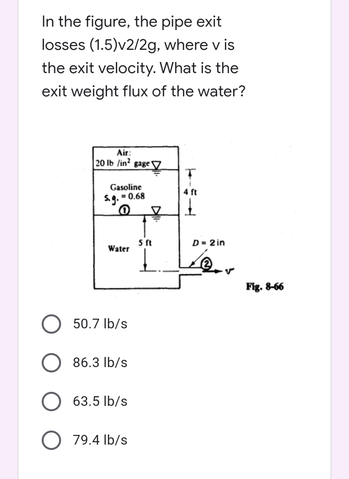 In the figure, the pipe exit
losses (1.5)v2/2g, where v is
the exit velocity. What is the
exit weight flux of the water?
Air:
20 lb /in2 gage
T
Gasoline
4 ft
$.g. = 0.68
0
I
Water
50.7 lb/s
86.3 lb/s
63.5 lb/s
O 79.4 lb/s
5 ft
D = 2 in
v
Fig. 8-66