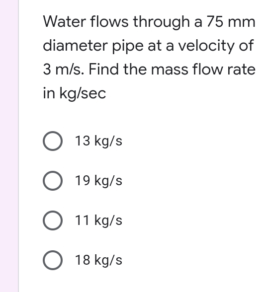 Water flows through a 75 mm
diameter pipe at a velocity of
3 m/s. Find the mass flow rate
in kg/sec
O 13 kg/s
O 19 kg/s
O 11 kg/s
O 18 kg/s