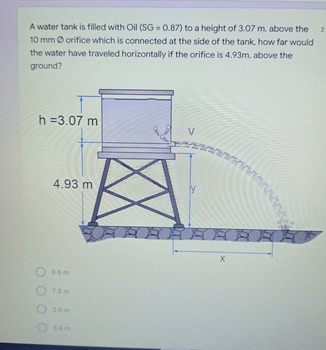 2
A water tank is filled with Oil (SG = 0.87) to a height of 3.07 m. above the
10 mm Ø orifice which is connected at the side of the tank, how far would
the water have traveled horizontally if the orifice is 4.93m. above the
ground?
h =3.07 m
V
4.93 m
8.6 m
7.8 m
O2.9 m
3.4 m
X