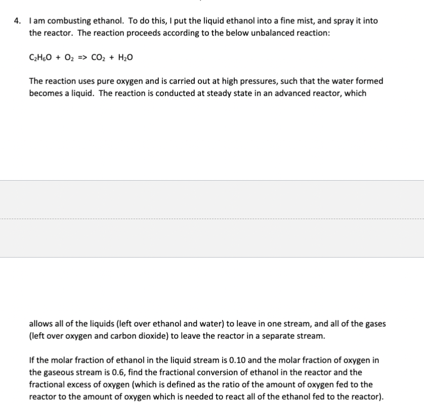 4. I am combusting ethanol. To do this, I put the liquid ethanol into a fine mist, and spray it into
the reactor. The reaction proceeds according to the below unbalanced reaction:
C₂H6O + O₂ => CO₂ + H₂O
The reaction uses pure oxygen and is carried out at high pressures, such that the water formed
becomes a liquid. The reaction is conducted at steady state in an advanced reactor, which
allows all of the liquids (left over ethanol and water) to leave in one stream, and all of the gases
(left over oxygen and carbon dioxide) to leave the reactor in a separate stream.
If the molar fraction of ethanol in the liquid stream is 0.10 and the molar fraction of oxygen in
the gaseous stream is 0.6, find the fractional conversion of ethanol in the reactor and the
fractional excess of oxygen (which is defined as the ratio of the amount of oxygen fed to the
reactor to the amount of oxygen which is needed to react all of the ethanol fed to the reactor).