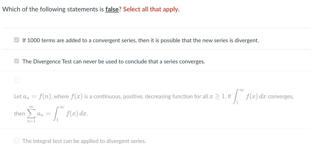 ### Educational Website Content

#### Question: Identifying False Statements in Series Analysis

**Which of the following statements is false? Select all that apply.**

1. **If 1000 terms are added to a convergent series, then it is possible that the new series is divergent.**
   - This statement is checked.

2. **The Divergence Test can never be used to conclude that a series converges.**
   - This statement is also checked.

3. Let \( a_n = f(n) \), where \( f(x) \) is a continuous, positive, decreasing function for all \( x \geq 1 \). If \( \int_{1}^{\infty} f(x) \, dx \) converges, then 
   \[
   \sum_{n=1}^{\infty} a_n = \int_{1}^{\infty} f(x) \, dx.
   \]
   - This statement is not checked.

4. **The integral test can be applied to divergent series.**
   - This statement is not checked.

**Explanation:**

- **Statement 1:** Checked as false. Adding a finite number of terms to a convergent series cannot change its convergence nature, it will still converge.

- **Statement 2:** Checked as true. The Divergence Test (or nth-term test for divergence) states that if \( \lim_{n \to \infty} a_n \neq 0 \) or does not exist, then the series \( \sum a_n \) diverges. However, if \( \lim_{n \to \infty} a_n = 0 \), the test is inconclusive about convergence.

- **Statement 3:** This is the Integral Test, which relates the convergence of a series to the convergence of an improper integral. If the integral converges, so does the series, and vice versa.

- **Statement 4:** The integral test applies to both convergent and divergent series, depending on the behavior of the integral. Thus, this statement should be checked as false if determining if it could exclusively apply.